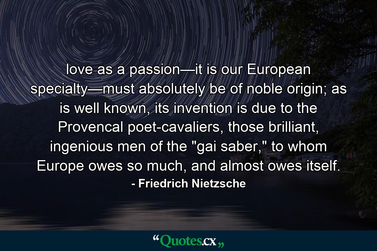 love as a passion—it is our European specialty—must absolutely be of noble origin; as is well known, its invention is due to the Provencal poet-cavaliers, those brilliant, ingenious men of the 