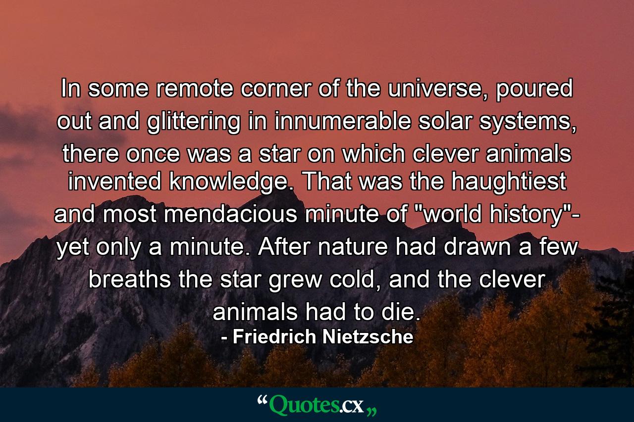 In some remote corner of the universe, poured out and glittering in innumerable solar systems, there once was a star on which clever animals invented knowledge. That was the haughtiest and most mendacious minute of 