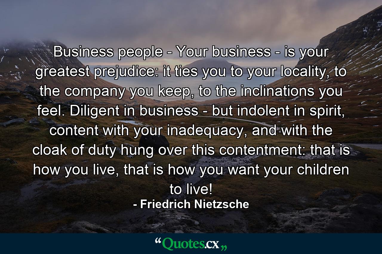 Business people - Your business - is your greatest prejudice: it ties you to your locality, to the company you keep, to the inclinations you feel. Diligent in business - but indolent in spirit, content with your inadequacy, and with the cloak of duty hung over this contentment: that is how you live, that is how you want your children to live! - Quote by Friedrich Nietzsche