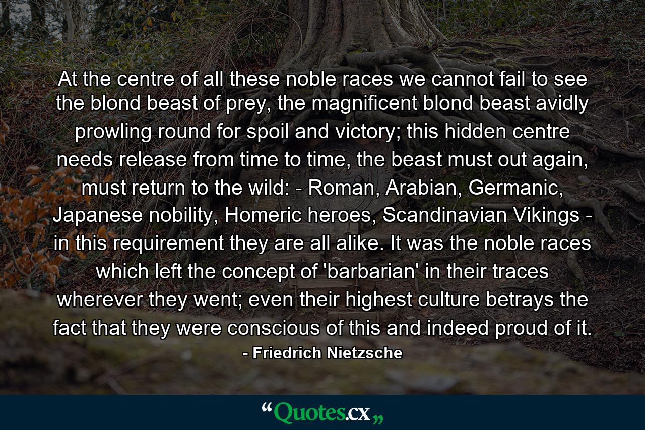 At the centre of all these noble races we cannot fail to see the blond beast of prey, the magnificent blond beast avidly prowling round for spoil and victory; this hidden centre needs release from time to time, the beast must out again, must return to the wild: - Roman, Arabian, Germanic, Japanese nobility, Homeric heroes, Scandinavian Vikings - in this requirement they are all alike. It was the noble races which left the concept of 'barbarian' in their traces wherever they went; even their highest culture betrays the fact that they were conscious of this and indeed proud of it. - Quote by Friedrich Nietzsche