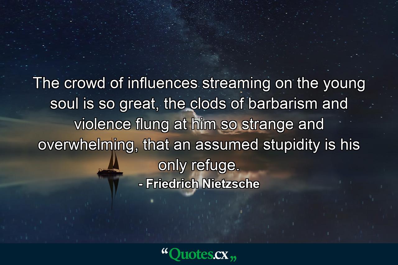 The crowd of influences streaming on the young soul is so great, the clods of barbarism and violence flung at him so strange and overwhelming, that an assumed stupidity is his only refuge. - Quote by Friedrich Nietzsche