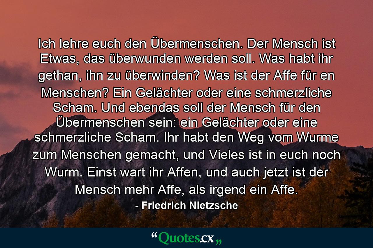 Ich lehre euch den Übermenschen. Der Mensch ist Etwas, das überwunden werden soll. Was habt ihr gethan, ihn zu überwinden? Was ist der Affe für en Menschen? Ein Gelächter oder eine schmerzliche Scham. Und ebendas soll der Mensch für den Übermenschen sein: ein Gelächter oder eine schmerzliche Scham. Ihr habt den Weg vom Wurme zum Menschen gemacht, und Vieles ist in euch noch Wurm. Einst wart ihr Affen, und auch jetzt ist der Mensch mehr Affe, als irgend ein Affe. - Quote by Friedrich Nietzsche