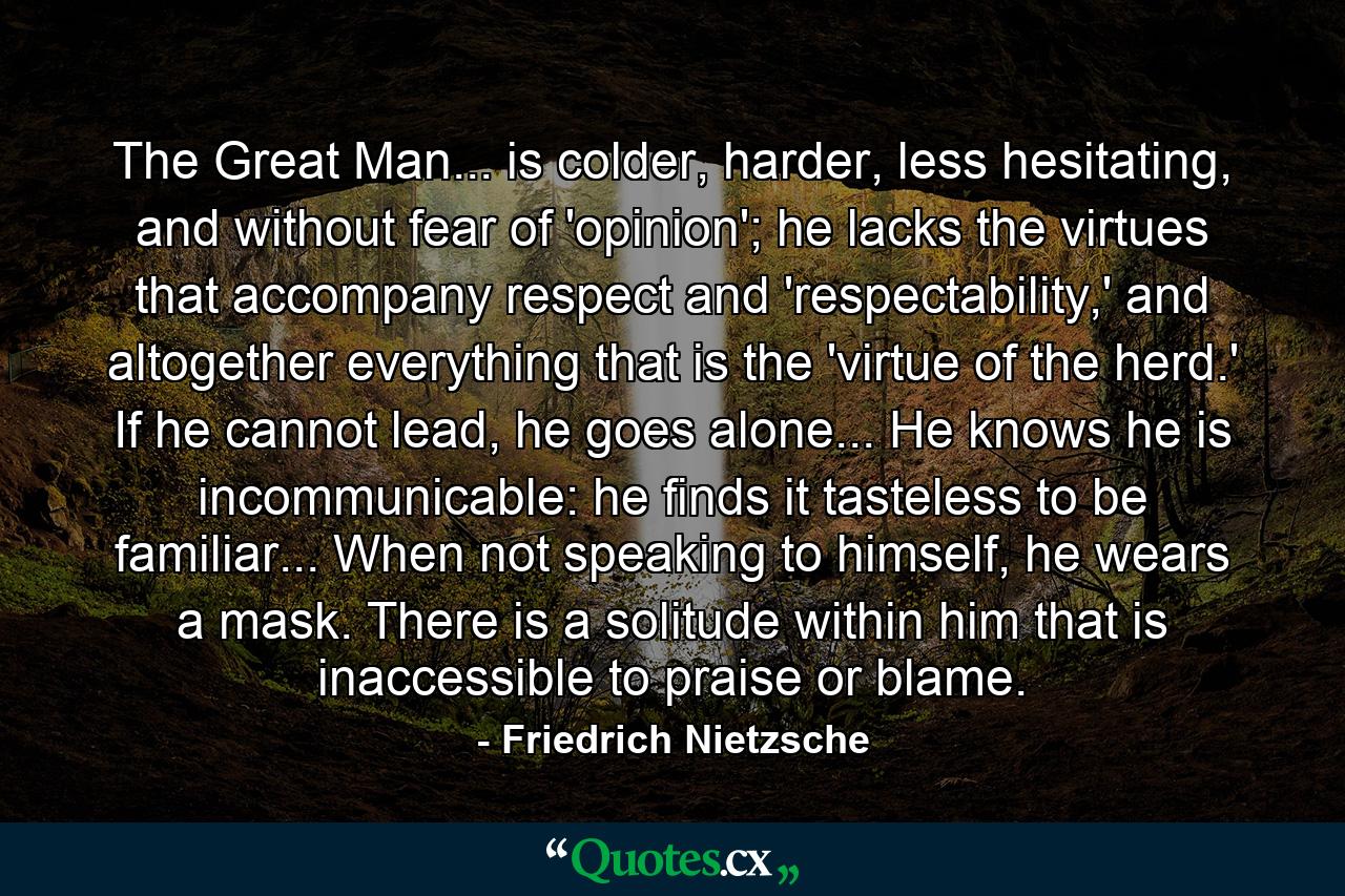 The Great Man... is colder, harder, less hesitating, and without fear of 'opinion'; he lacks the virtues that accompany respect and 'respectability,' and altogether everything that is the 'virtue of the herd.' If he cannot lead, he goes alone... He knows he is incommunicable: he finds it tasteless to be familiar... When not speaking to himself, he wears a mask. There is a solitude within him that is inaccessible to praise or blame. - Quote by Friedrich Nietzsche