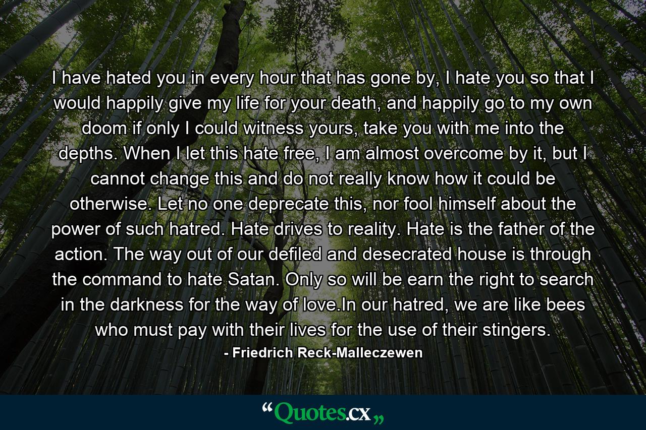 I have hated you in every hour that has gone by, I hate you so that I would happily give my life for your death, and happily go to my own doom if only I could witness yours, take you with me into the depths. When I let this hate free, I am almost overcome by it, but I cannot change this and do not really know how it could be otherwise. Let no one deprecate this, nor fool himself about the power of such hatred. Hate drives to reality. Hate is the father of the action. The way out of our defiled and desecrated house is through the command to hate Satan. Only so will be earn the right to search in the darkness for the way of love.In our hatred, we are like bees who must pay with their lives for the use of their stingers. - Quote by Friedrich Reck-Malleczewen