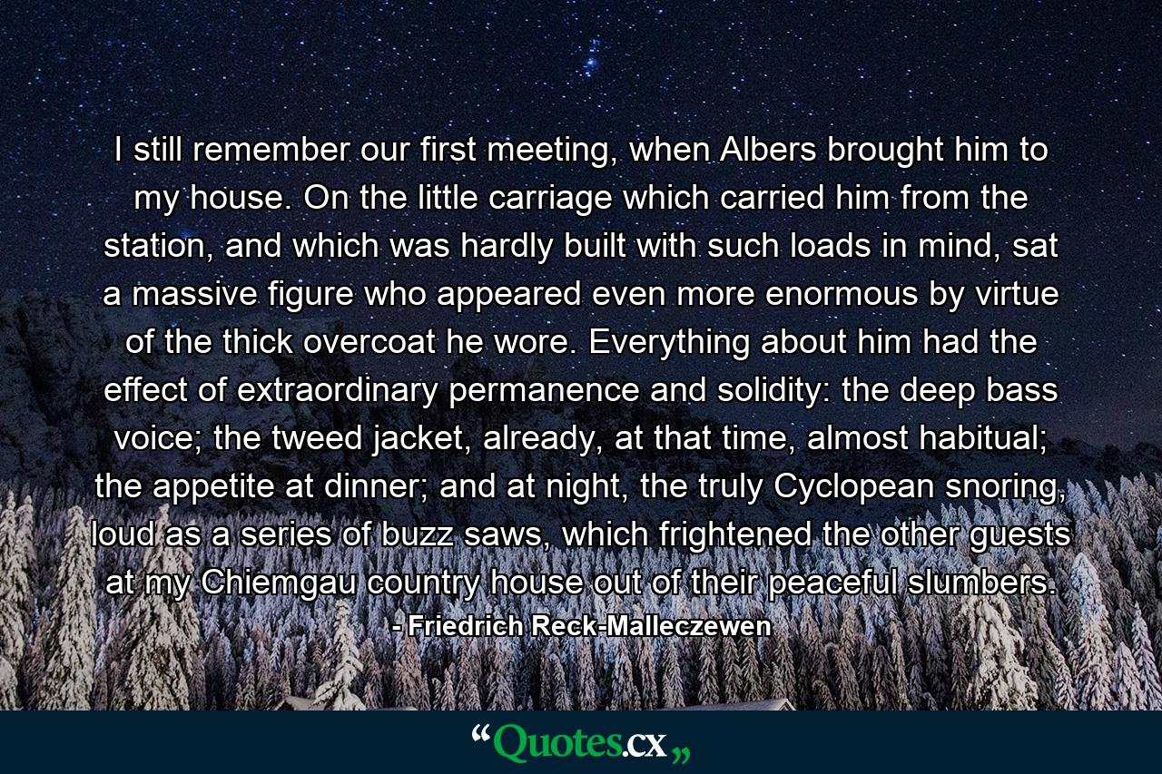 I still remember our first meeting, when Albers brought him to my house. On the little carriage which carried him from the station, and which was hardly built with such loads in mind, sat a massive figure who appeared even more enormous by virtue of the thick overcoat he wore. Everything about him had the effect of extraordinary permanence and solidity: the deep bass voice; the tweed jacket, already, at that time, almost habitual; the appetite at dinner; and at night, the truly Cyclopean snoring, loud as a series of buzz saws, which frightened the other guests at my Chiemgau country house out of their peaceful slumbers. - Quote by Friedrich Reck-Malleczewen