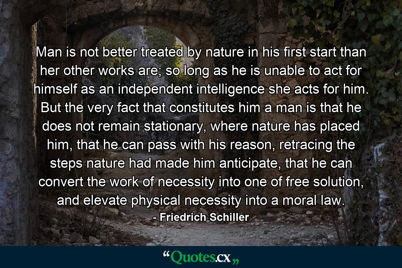 Man is not better treated by nature in his first start than her other works are; so long as he is unable to act for himself as an independent intelligence she acts for him. But the very fact that constitutes him a man is that he does not remain stationary, where nature has placed him, that he can pass with his reason, retracing the steps nature had made him anticipate, that he can convert the work of necessity into one of free solution, and elevate physical necessity into a moral law. - Quote by Friedrich Schiller