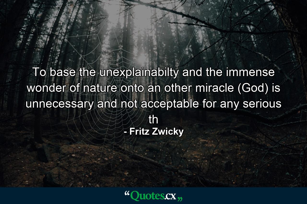 To base the unexplainabilty and the immense wonder of nature onto an other miracle (God) is unnecessary and not acceptable for any serious th - Quote by Fritz Zwicky