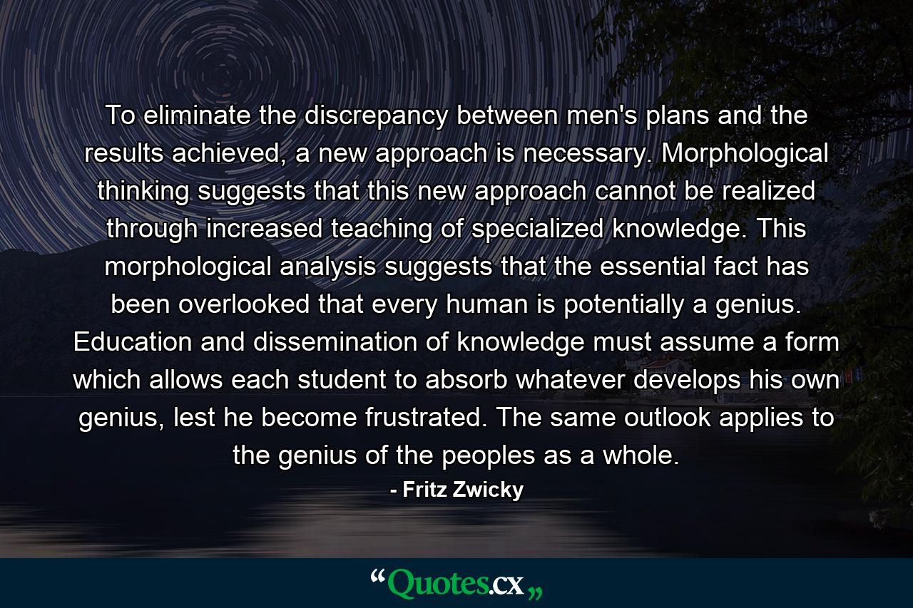 To eliminate the discrepancy between men's plans and the results achieved, a new approach is necessary. Morphological thinking suggests that this new approach cannot be realized through increased teaching of specialized knowledge. This morphological analysis suggests that the essential fact has been overlooked that every human is potentially a genius. Education and dissemination of knowledge must assume a form which allows each student to absorb whatever develops his own genius, lest he become frustrated. The same outlook applies to the genius of the peoples as a whole. - Quote by Fritz Zwicky