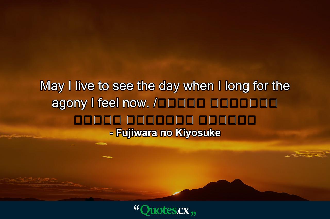 May I live to see the day when I long for the agony I feel now. /ながらへば またこのごろや しのばれむ 憂しと見し世ぞ いまは恋しき - Quote by Fujiwara no Kiyosuke