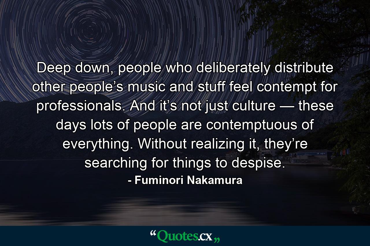 Deep down, people who deliberately distribute other people’s music and stuff feel contempt for professionals. And it’s not just culture — these days lots of people are contemptuous of everything. Without realizing it, they’re searching for things to despise. - Quote by Fuminori Nakamura