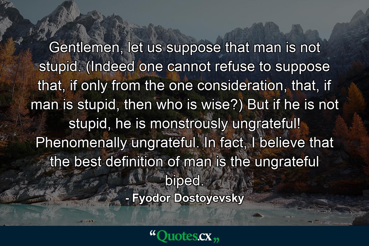 Gentlemen, let us suppose that man is not stupid. (Indeed one cannot refuse to suppose that, if only from the one consideration, that, if man is stupid, then who is wise?) But if he is not stupid, he is monstrously ungrateful! Phenomenally ungrateful. In fact, I believe that the best definition of man is the ungrateful biped. - Quote by Fyodor Dostoyevsky