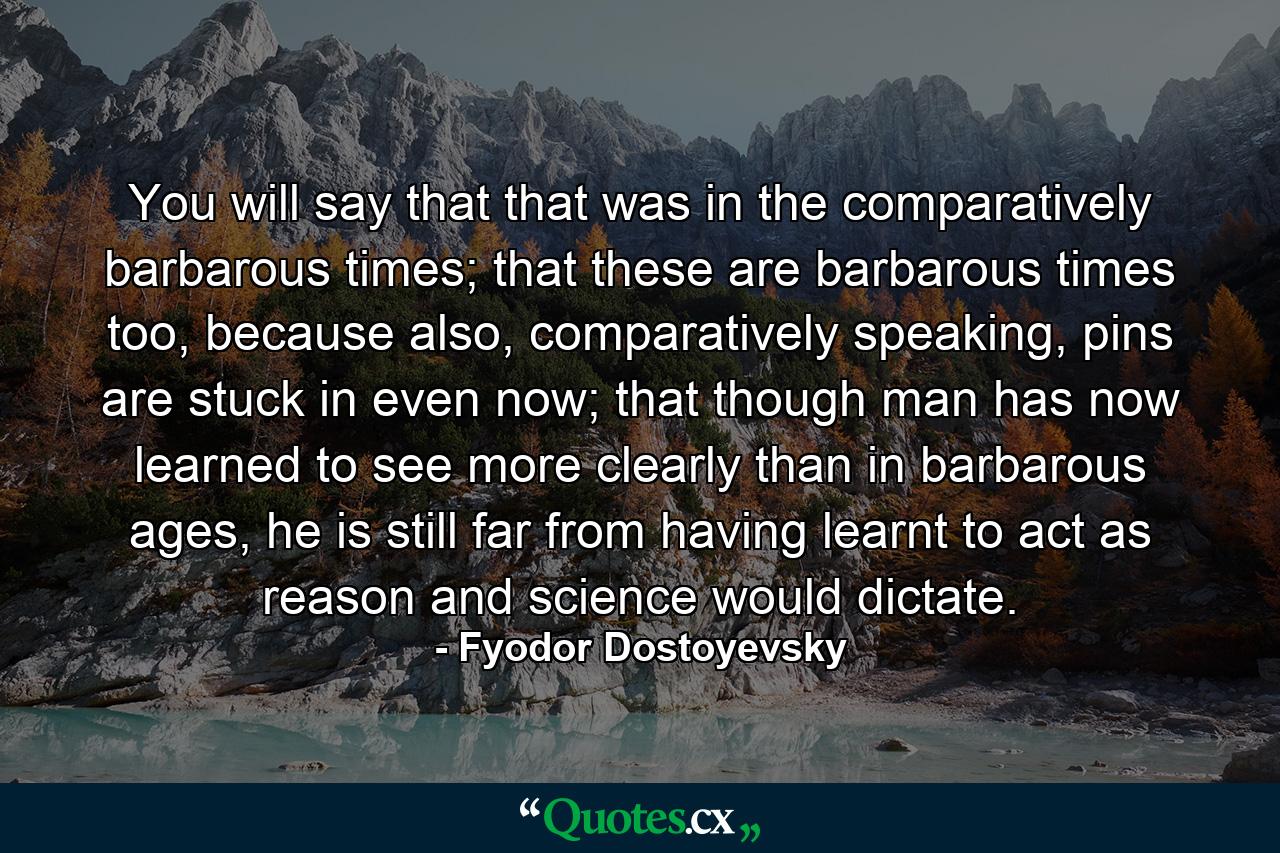 You will say that that was in the comparatively barbarous times; that these are barbarous times too, because also, comparatively speaking, pins are stuck in even now; that though man has now learned to see more clearly than in barbarous ages, he is still far from having learnt to act as reason and science would dictate. - Quote by Fyodor Dostoyevsky