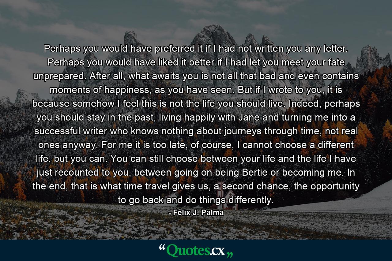 Perhaps you would have preferred it if I had not written you any letter. Perhaps you would have liked it better if I had let you meet your fate unprepared. After all, what awaits you is not all that bad and even contains moments of happiness, as you have seen. But if I wrote to you, it is because somehow I feel this is not the life you should live. Indeed, perhaps you should stay in the past, living happily with Jane and turning me into a successful writer who knows nothing about journeys through time, not real ones anyway. For me it is too late, of course, I cannot choose a different life, but you can. You can still choose between your life and the life I have just recounted to you, between going on being Bertie or becoming me. In the end, that is what time travel gives us, a second chance, the opportunity to go back and do things differently. - Quote by Félix J. Palma