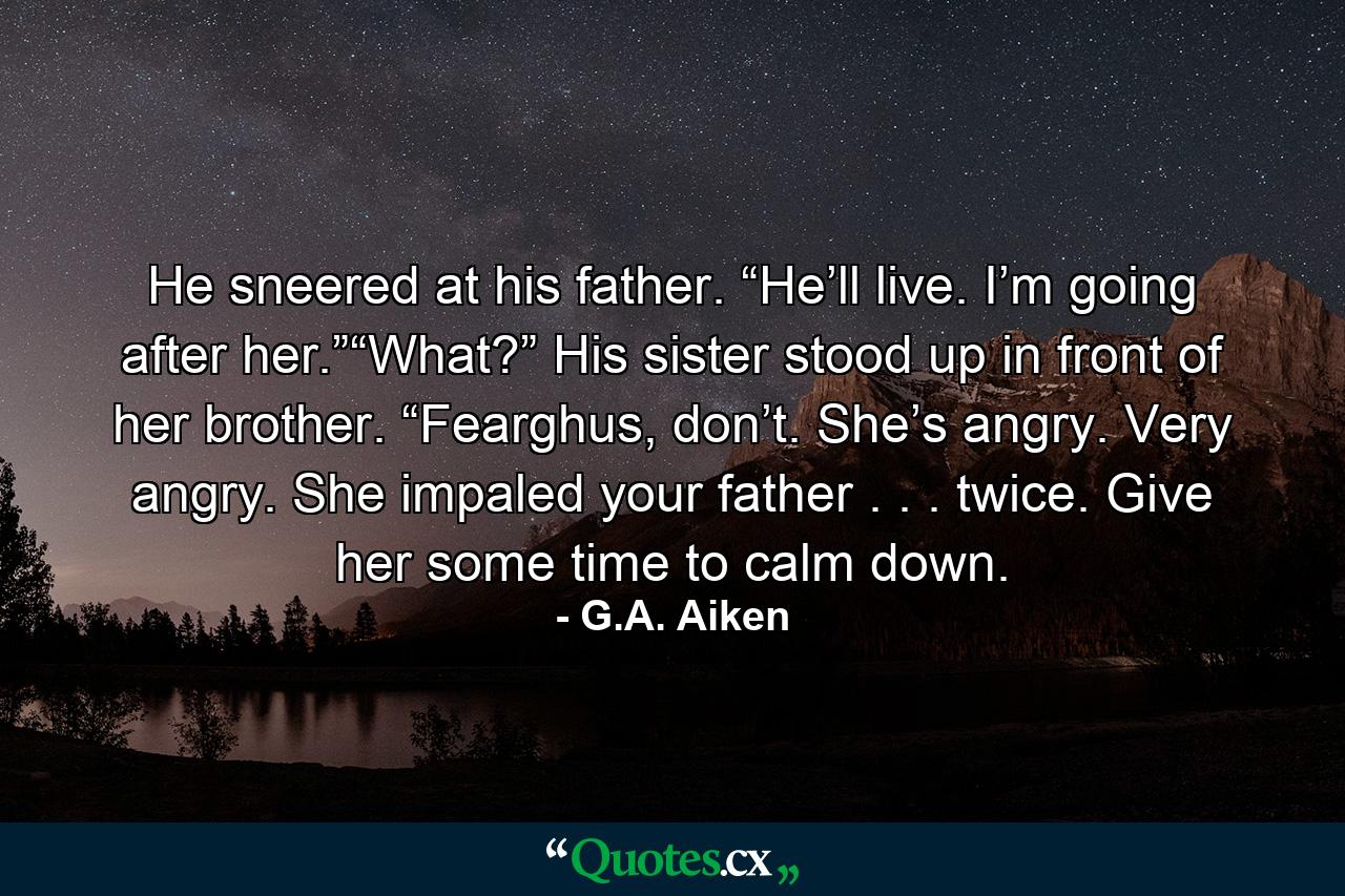 He sneered at his father. “He’ll live. I’m going after her.”“What?” His sister stood up in front of her brother. “Fearghus, don’t. She’s angry. Very angry. She impaled your father . . . twice. Give her some time to calm down. - Quote by G.A. Aiken