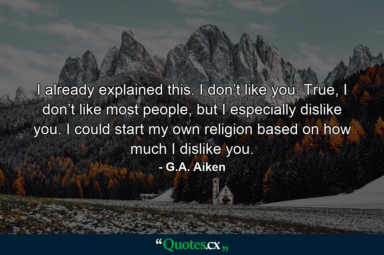 I already explained this. I don’t like you. True, I don’t like most people, but I especially dislike you. I could start my own religion based on how much I dislike you. - Quote by G.A. Aiken