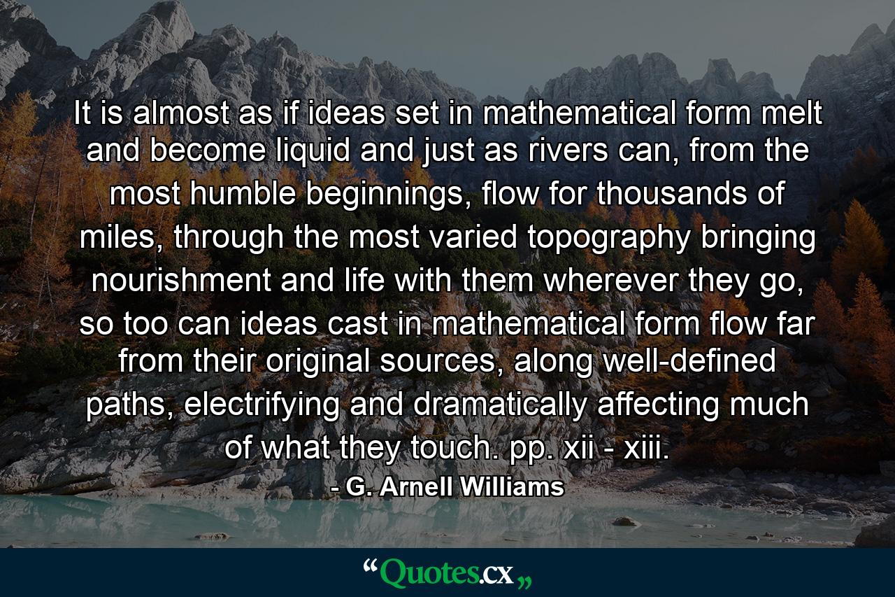 It is almost as if ideas set in mathematical form melt and become liquid and just as rivers can, from the most humble beginnings, flow for thousands of miles, through the most varied topography bringing nourishment and life with them wherever they go, so too can ideas cast in mathematical form flow far from their original sources, along well-defined paths, electrifying and dramatically affecting much of what they touch. pp. xii - xiii. - Quote by G. Arnell Williams