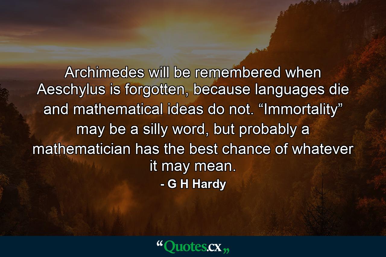 Archimedes will be remembered when Aeschylus is forgotten, because languages die and mathematical ideas do not. “Immortality” may be a silly word, but probably a mathematician has the best chance of whatever it may mean. - Quote by G H Hardy