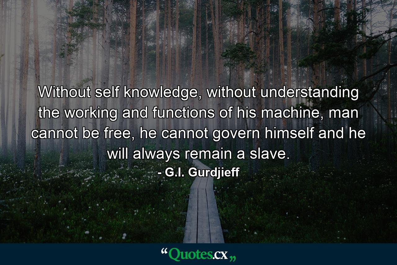 Without self knowledge, without understanding the working and functions of his machine, man cannot be free, he cannot govern himself and he will always remain a slave. - Quote by G.I. Gurdjieff