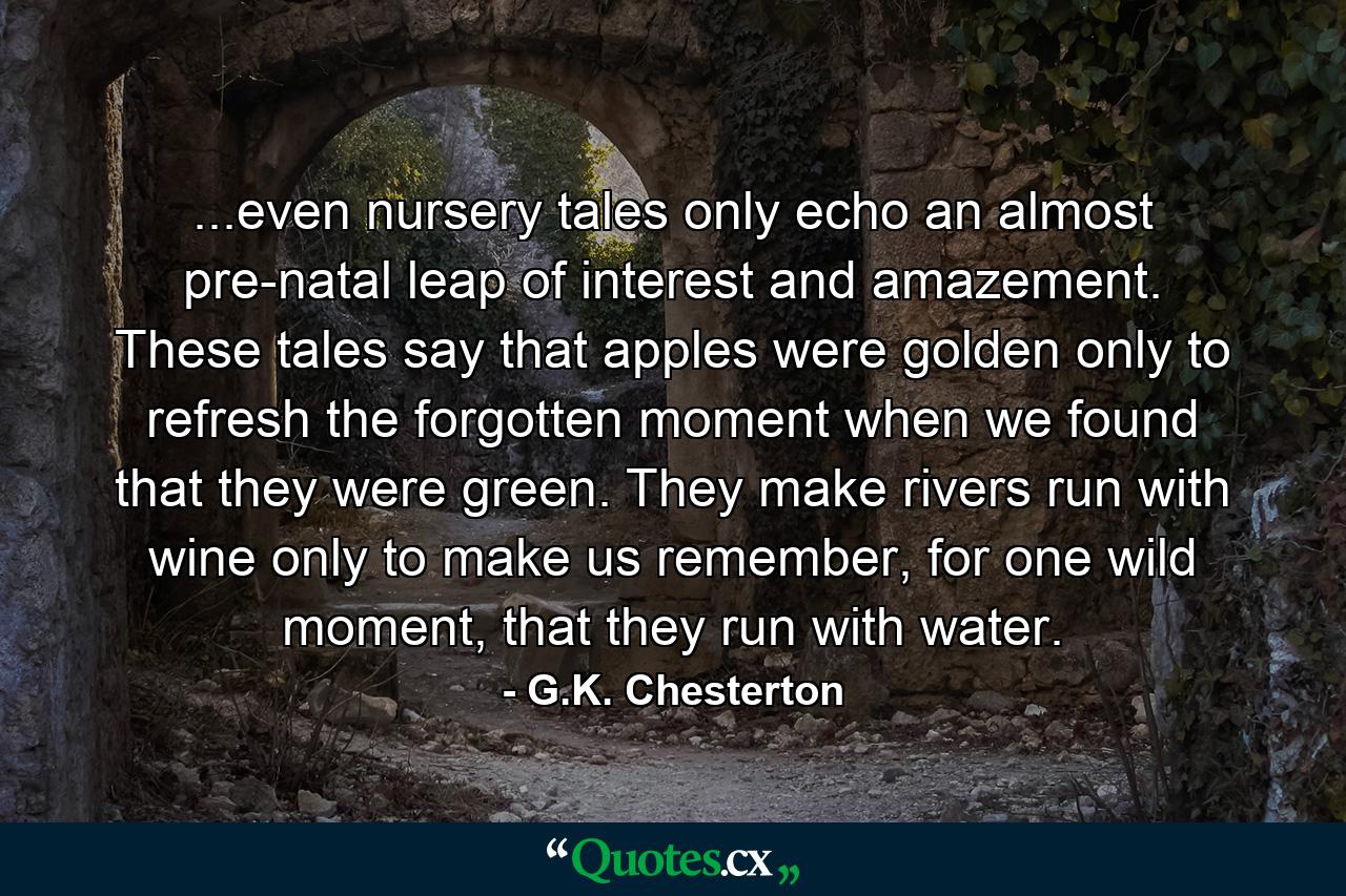 ...even nursery tales only echo an almost pre-natal leap of interest and amazement. These tales say that apples were golden only to refresh the forgotten moment when we found that they were green. They make rivers run with wine only to make us remember, for one wild moment, that they run with water. - Quote by G.K. Chesterton