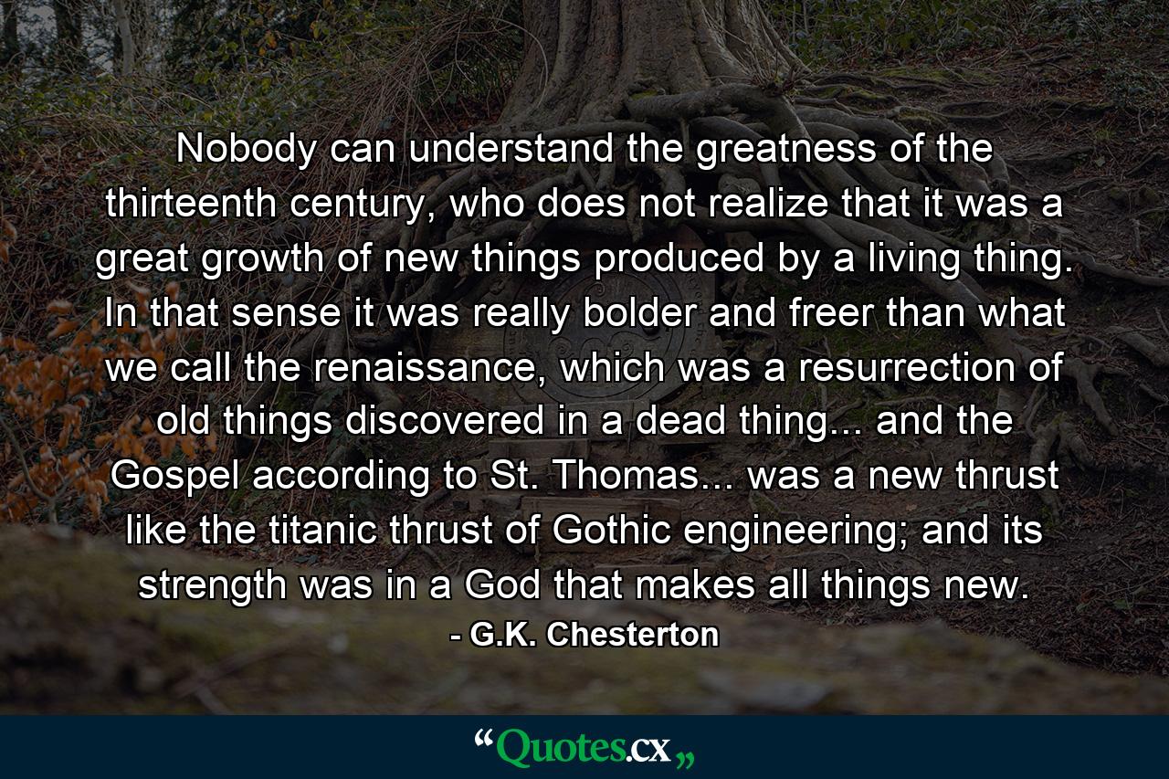 Nobody can understand the greatness of the thirteenth century, who does not realize that it was a great growth of new things produced by a living thing. In that sense it was really bolder and freer than what we call the renaissance, which was a resurrection of old things discovered in a dead thing... and the Gospel according to St. Thomas... was a new thrust like the titanic thrust of Gothic engineering; and its strength was in a God that makes all things new. - Quote by G.K. Chesterton