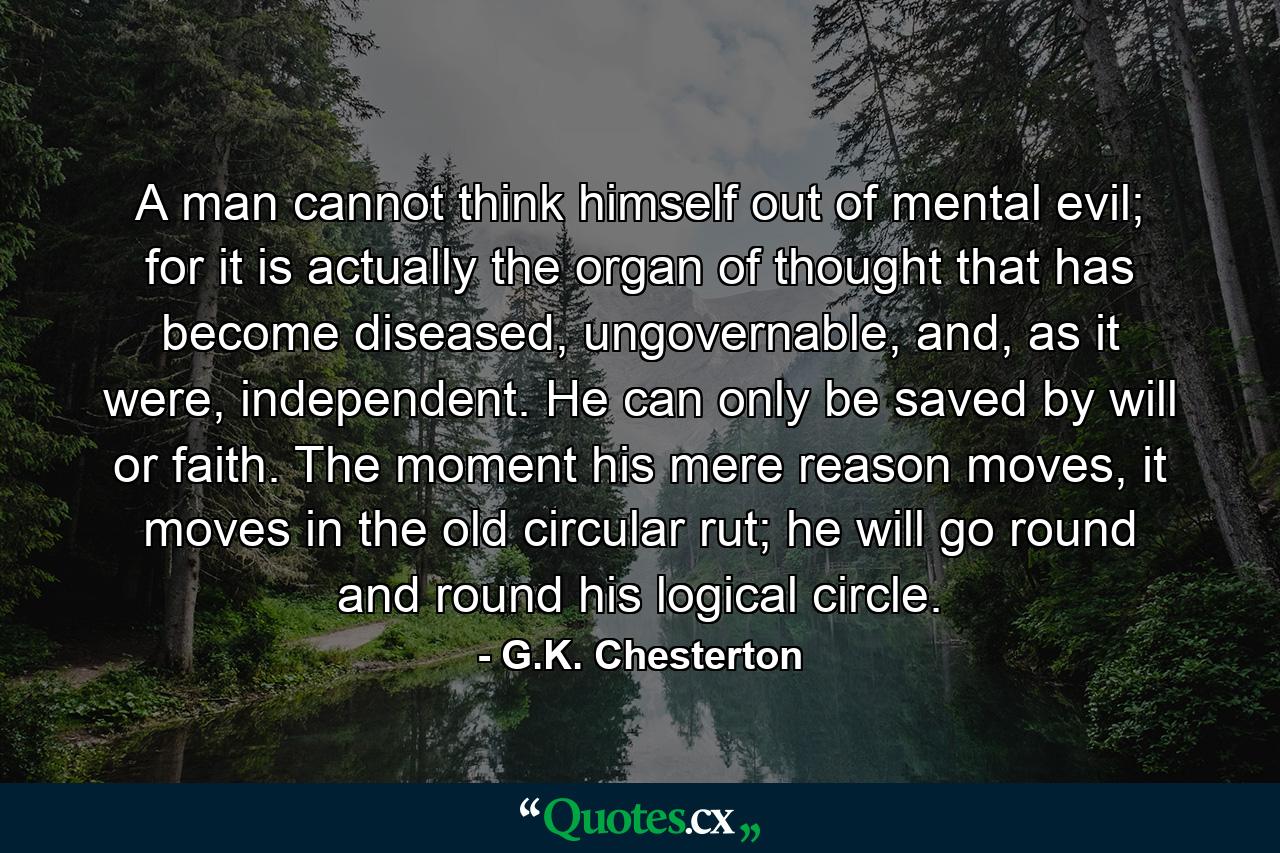 A man cannot think himself out of mental evil; for it is actually the organ of thought that has become diseased, ungovernable, and, as it were, independent. He can only be saved by will or faith. The moment his mere reason moves, it moves in the old circular rut; he will go round and round his logical circle. - Quote by G.K. Chesterton