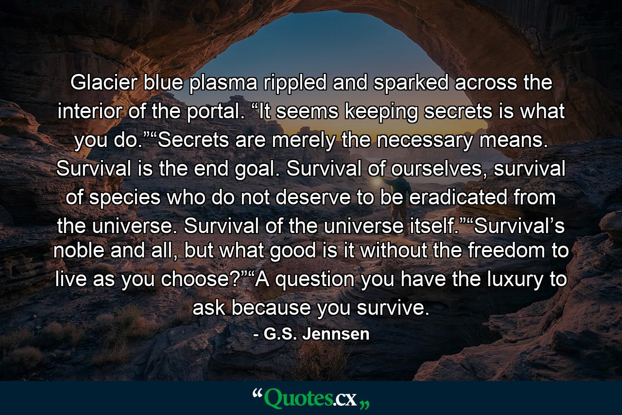 Glacier blue plasma rippled and sparked across the interior of the portal. “It seems keeping secrets is what you do.”“Secrets are merely the necessary means. Survival is the end goal. Survival of ourselves, survival of species who do not deserve to be eradicated from the universe. Survival of the universe itself.”“Survival’s noble and all, but what good is it without the freedom to live as you choose?”“A question you have the luxury to ask because you survive. - Quote by G.S. Jennsen