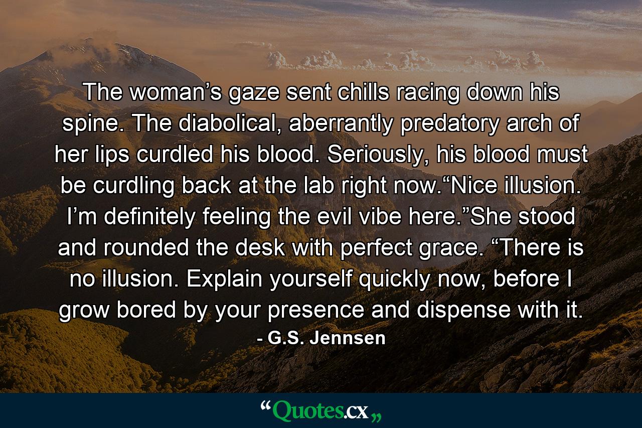 The woman’s gaze sent chills racing down his spine. The diabolical, aberrantly predatory arch of her lips curdled his blood. Seriously, his blood must be curdling back at the lab right now.“Nice illusion. I’m definitely feeling the evil vibe here.”She stood and rounded the desk with perfect grace. “There is no illusion. Explain yourself quickly now, before I grow bored by your presence and dispense with it. - Quote by G.S. Jennsen