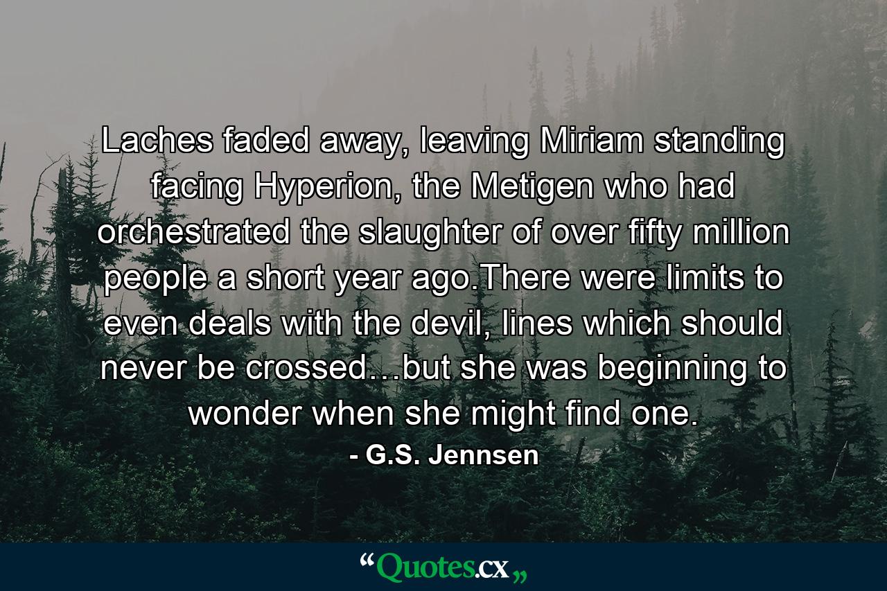 Laches faded away, leaving Miriam standing facing Hyperion, the Metigen who had orchestrated the slaughter of over fifty million people a short year ago.There were limits to even deals with the devil, lines which should never be crossed…but she was beginning to wonder when she might find one. - Quote by G.S. Jennsen