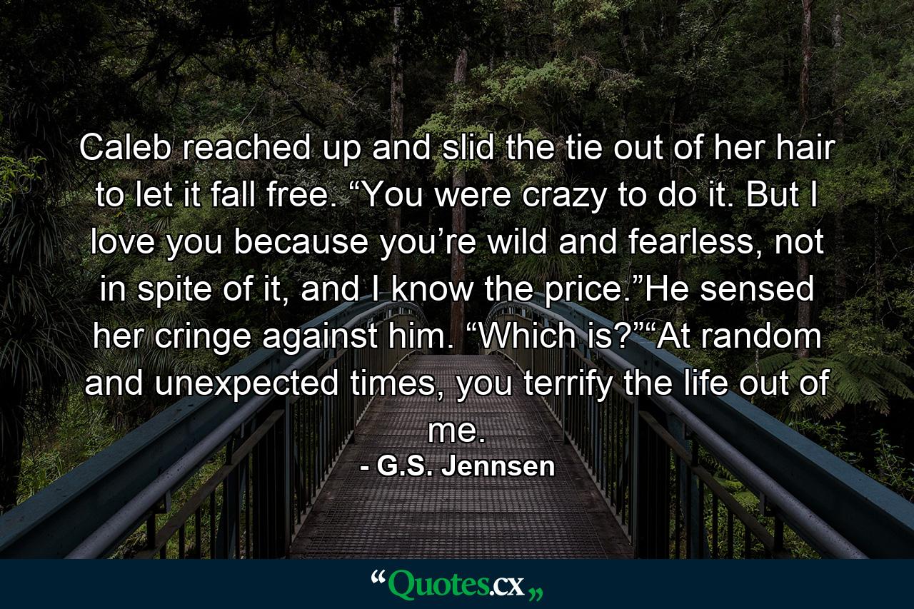 Caleb reached up and slid the tie out of her hair to let it fall free. “You were crazy to do it. But I love you because you’re wild and fearless, not in spite of it, and I know the price.”He sensed her cringe against him. “Which is?”“At random and unexpected times, you terrify the life out of me. - Quote by G.S. Jennsen