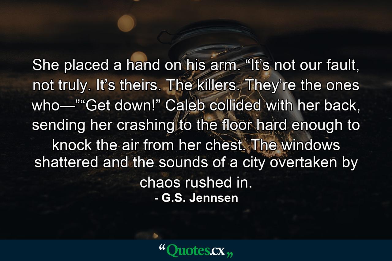 She placed a hand on his arm. “It’s not our fault, not truly. It’s theirs. The killers. They’re the ones who—”“Get down!” Caleb collided with her back, sending her crashing to the floor hard enough to knock the air from her chest. The windows shattered and the sounds of a city overtaken by chaos rushed in. - Quote by G.S. Jennsen