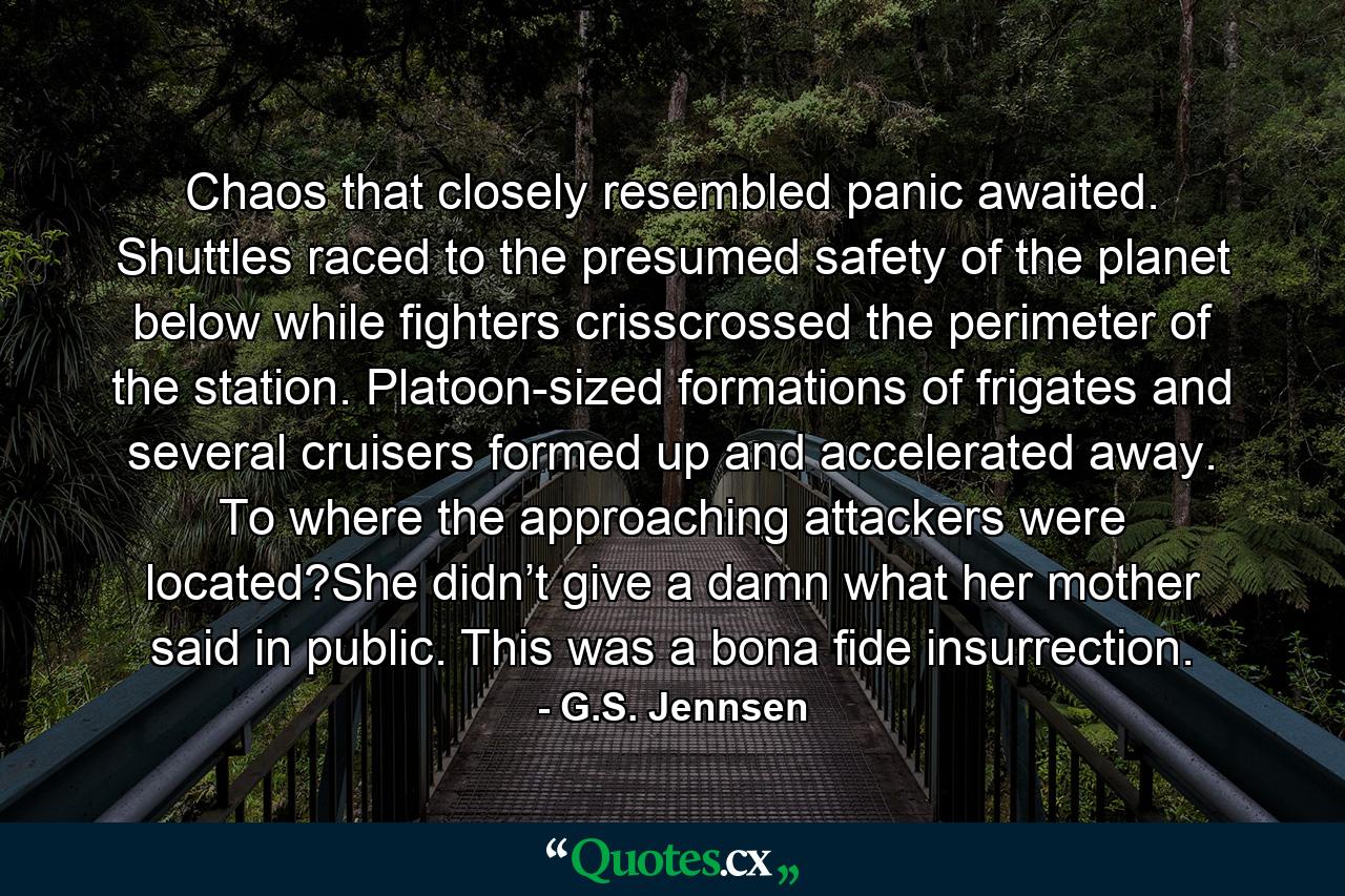 Chaos that closely resembled panic awaited. Shuttles raced to the presumed safety of the planet below while fighters crisscrossed the perimeter of the station. Platoon-sized formations of frigates and several cruisers formed up and accelerated away. To where the approaching attackers were located?She didn’t give a damn what her mother said in public. This was a bona fide insurrection. - Quote by G.S. Jennsen