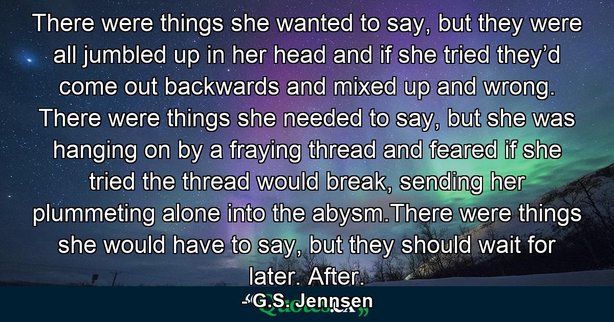 There were things she wanted to say, but they were all jumbled up in her head and if she tried they’d come out backwards and mixed up and wrong. There were things she needed to say, but she was hanging on by a fraying thread and feared if she tried the thread would break, sending her plummeting alone into the abysm.There were things she would have to say, but they should wait for later. After. - Quote by G.S. Jennsen