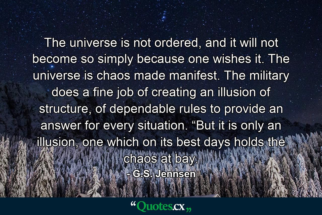 The universe is not ordered, and it will not become so simply because one wishes it. The universe is chaos made manifest. The military does a fine job of creating an illusion of structure, of dependable rules to provide an answer for every situation. “But it is only an illusion, one which on its best days holds the chaos at bay. - Quote by G.S. Jennsen