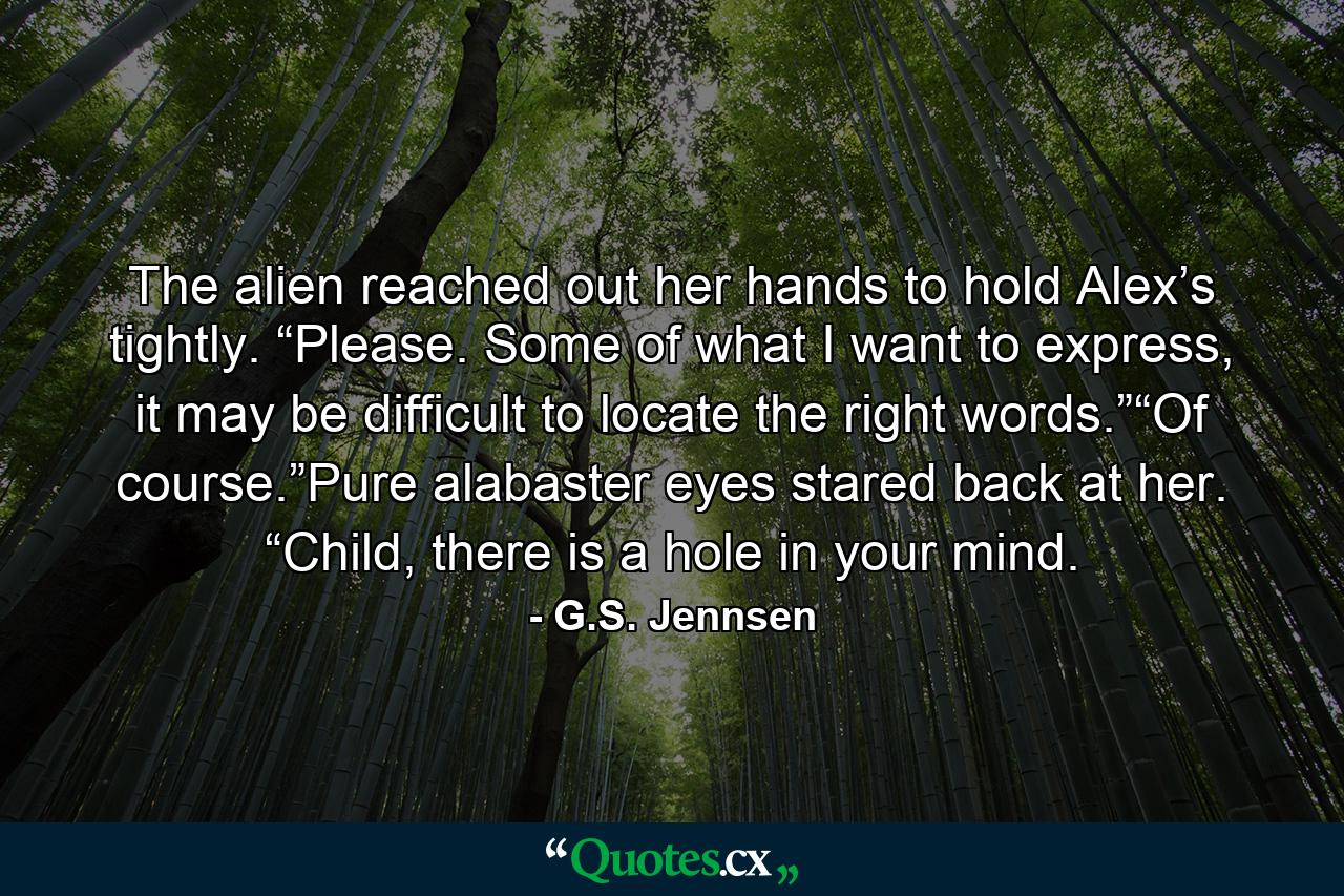 The alien reached out her hands to hold Alex’s tightly. “Please. Some of what I want to express, it may be difficult to locate the right words.”“Of course.”Pure alabaster eyes stared back at her. “Child, there is a hole in your mind. - Quote by G.S. Jennsen