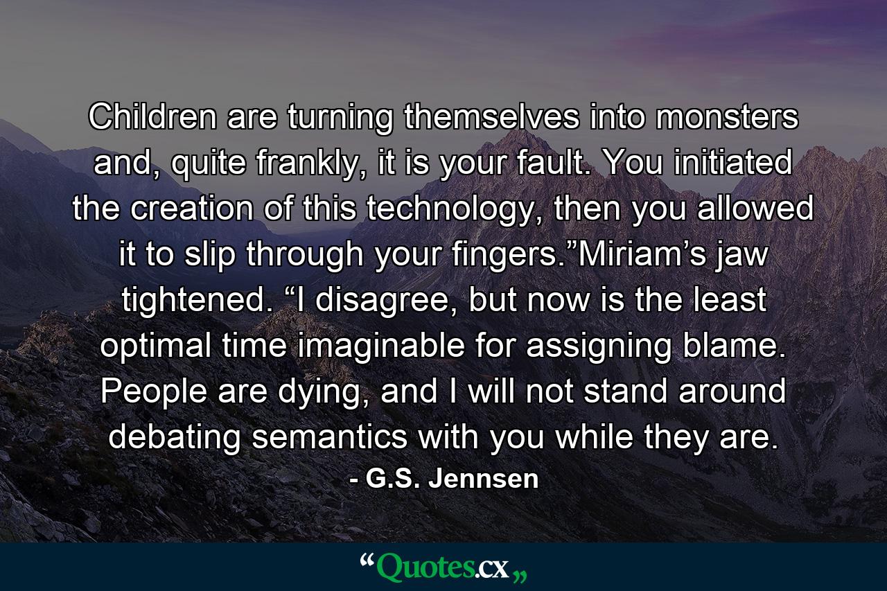 Children are turning themselves into monsters and, quite frankly, it is your fault. You initiated the creation of this technology, then you allowed it to slip through your fingers.”Miriam’s jaw tightened. “I disagree, but now is the least optimal time imaginable for assigning blame. People are dying, and I will not stand around debating semantics with you while they are. - Quote by G.S. Jennsen