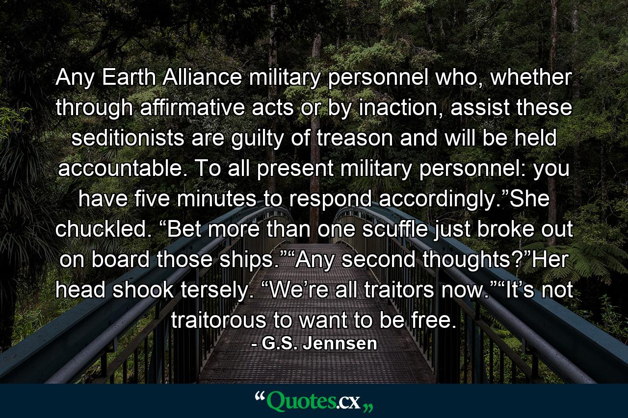 Any Earth Alliance military personnel who, whether through affirmative acts or by inaction, assist these seditionists are guilty of treason and will be held accountable. To all present military personnel: you have five minutes to respond accordingly.”She chuckled. “Bet more than one scuffle just broke out on board those ships.”“Any second thoughts?”Her head shook tersely. “We’re all traitors now.”“It’s not traitorous to want to be free. - Quote by G.S. Jennsen