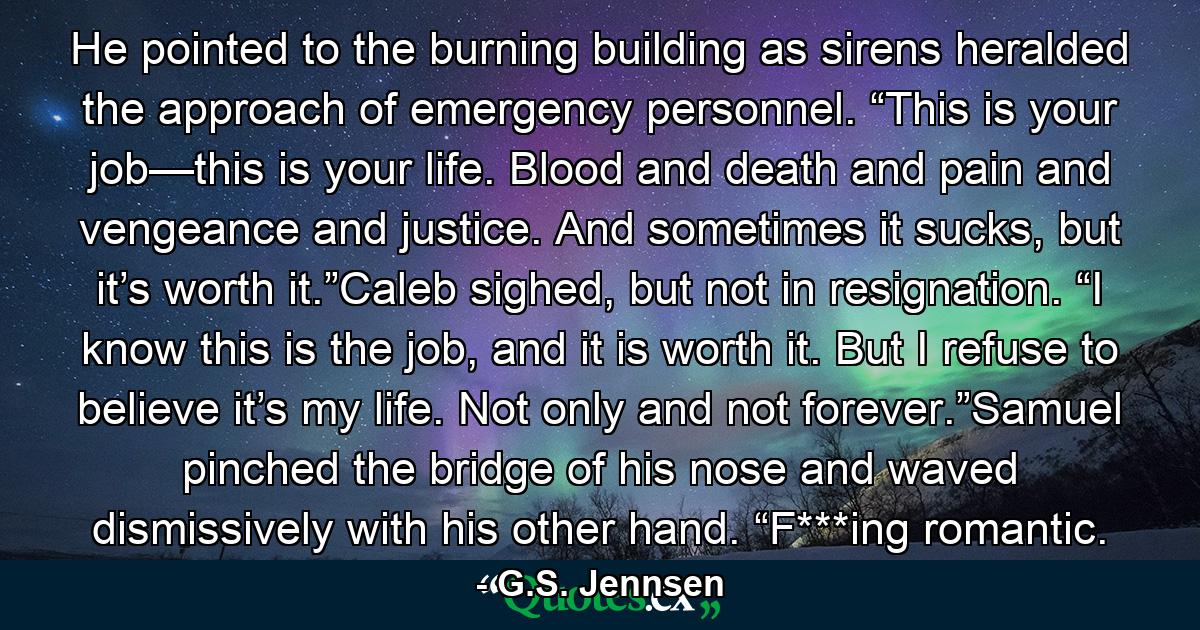 He pointed to the burning building as sirens heralded the approach of emergency personnel. “This is your job—this is your life. Blood and death and pain and vengeance and justice. And sometimes it sucks, but it’s worth it.”Caleb sighed, but not in resignation. “I know this is the job, and it is worth it. But I refuse to believe it’s my life. Not only and not forever.”Samuel pinched the bridge of his nose and waved dismissively with his other hand. “F***ing romantic. - Quote by G.S. Jennsen