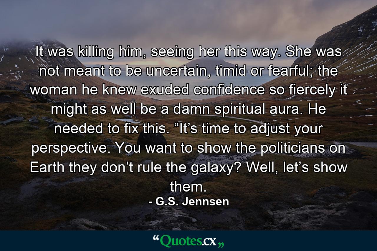 It was killing him, seeing her this way. She was not meant to be uncertain, timid or fearful; the woman he knew exuded confidence so fiercely it might as well be a damn spiritual aura. He needed to fix this. “It’s time to adjust your perspective. You want to show the politicians on Earth they don’t rule the galaxy? Well, let’s show them. - Quote by G.S. Jennsen