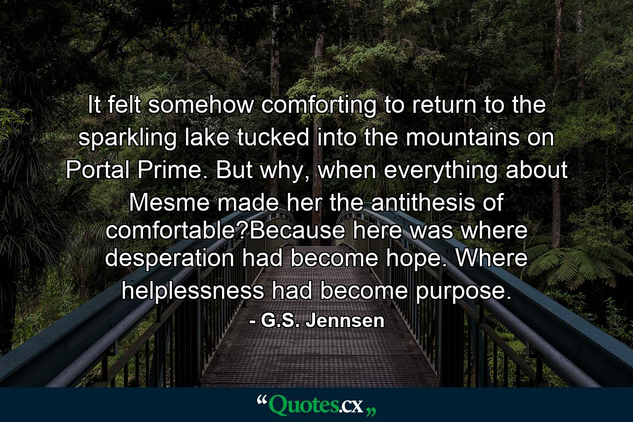 It felt somehow comforting to return to the sparkling lake tucked into the mountains on Portal Prime. But why, when everything about Mesme made her the antithesis of comfortable?Because here was where desperation had become hope. Where helplessness had become purpose. - Quote by G.S. Jennsen