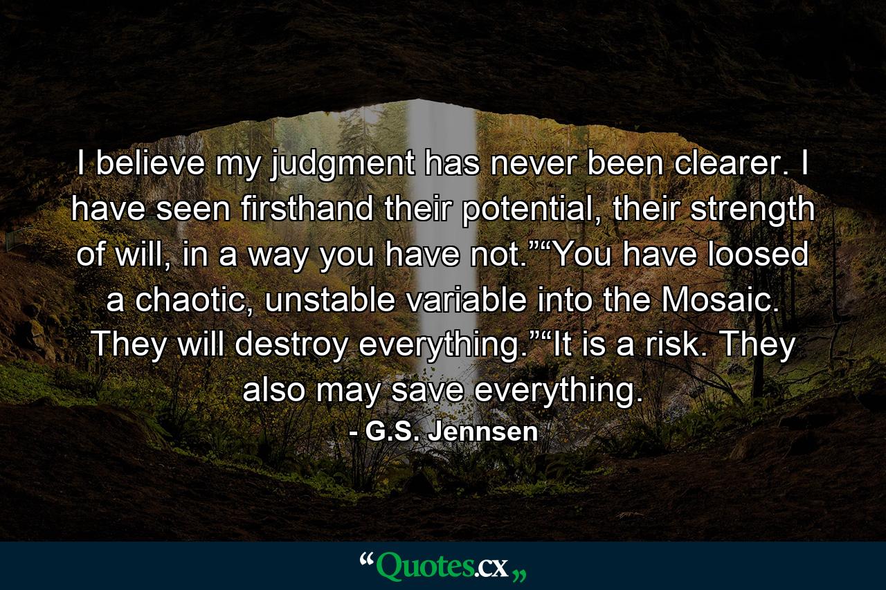 I believe my judgment has never been clearer. I have seen firsthand their potential, their strength of will, in a way you have not.”“You have loosed a chaotic, unstable variable into the Mosaic. They will destroy everything.”“It is a risk. They also may save everything. - Quote by G.S. Jennsen