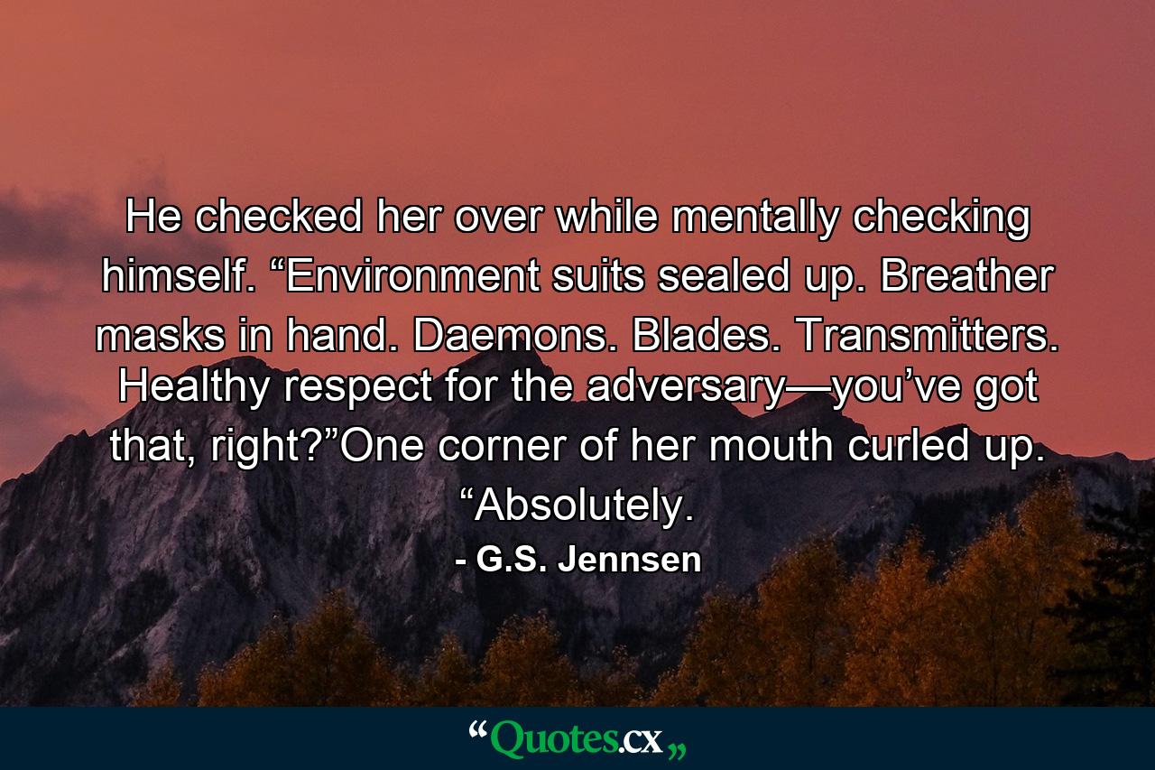 He checked her over while mentally checking himself. “Environment suits sealed up. Breather masks in hand. Daemons. Blades. Transmitters. Healthy respect for the adversary—you’ve got that, right?”One corner of her mouth curled up. “Absolutely. - Quote by G.S. Jennsen