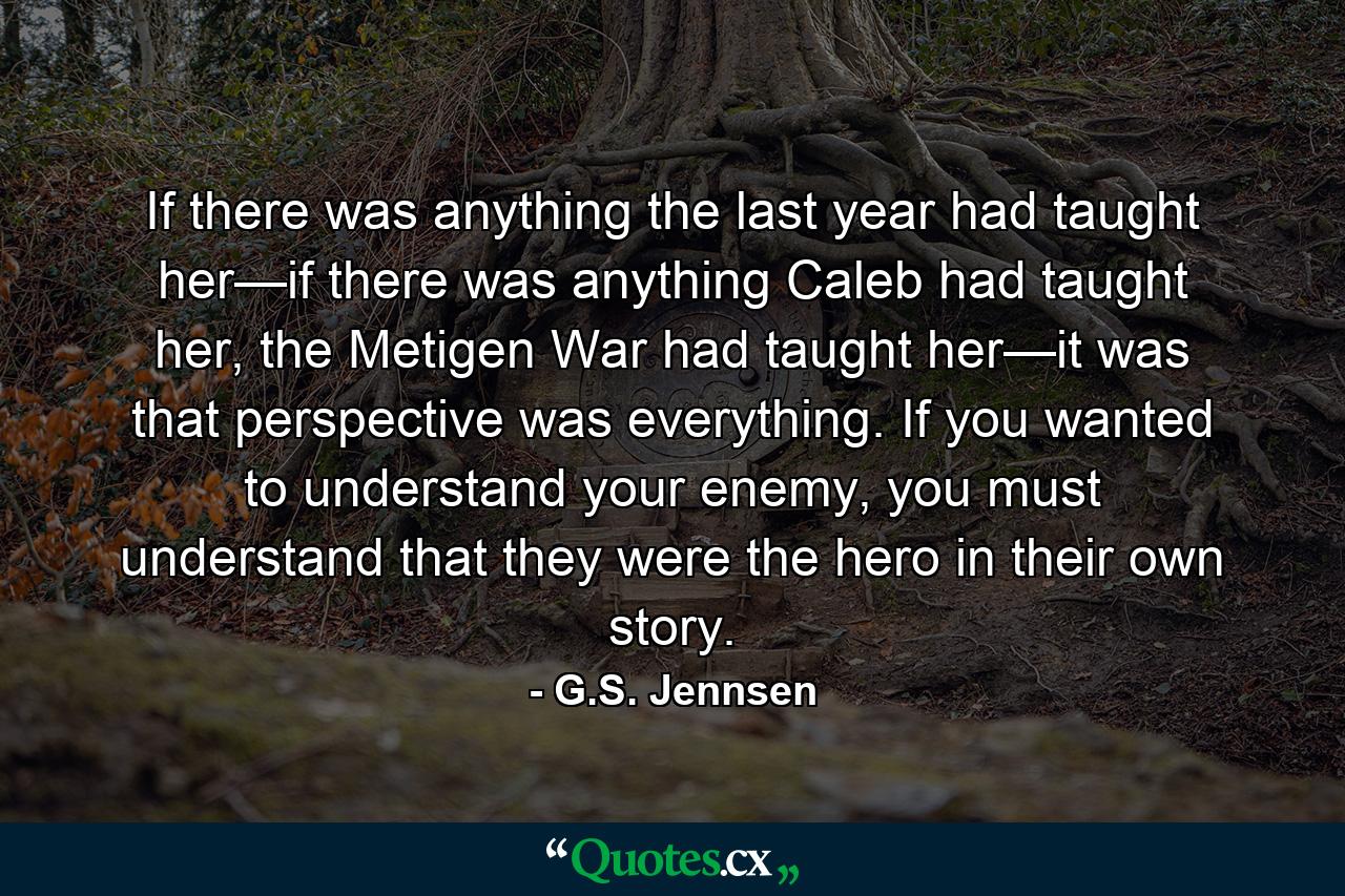 If there was anything the last year had taught her—if there was anything Caleb had taught her, the Metigen War had taught her—it was that perspective was everything. If you wanted to understand your enemy, you must understand that they were the hero in their own story. - Quote by G.S. Jennsen