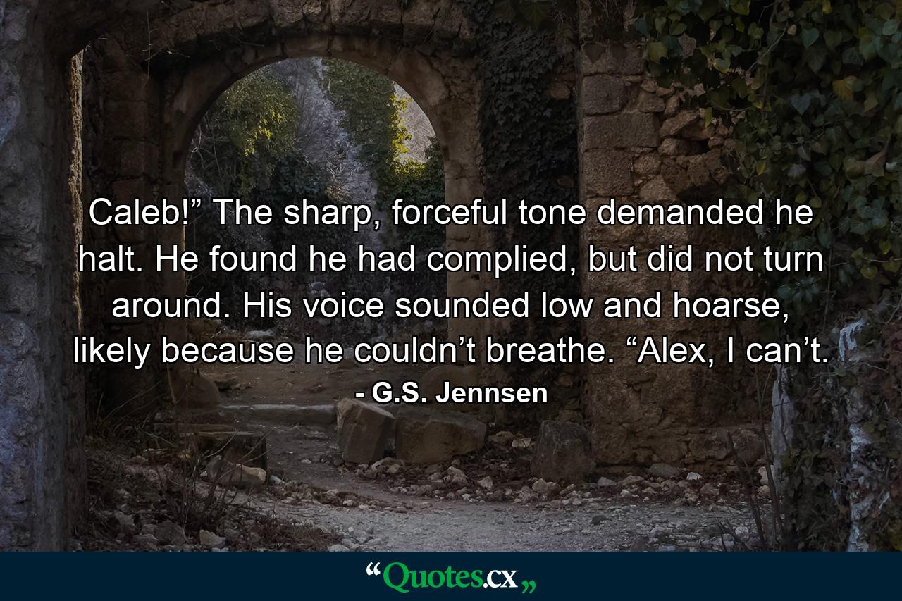 Caleb!” The sharp, forceful tone demanded he halt. He found he had complied, but did not turn around. His voice sounded low and hoarse, likely because he couldn’t breathe. “Alex, I can’t. - Quote by G.S. Jennsen