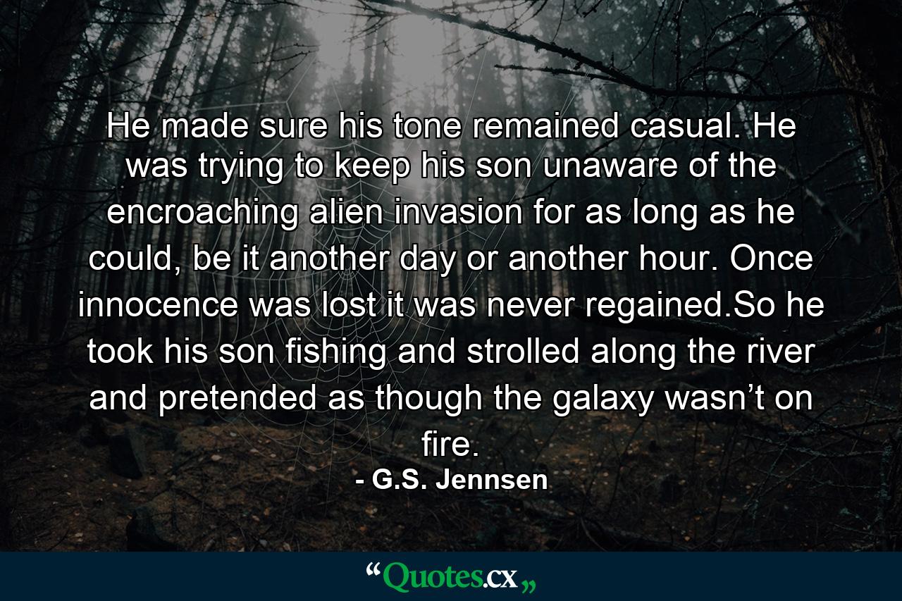 He made sure his tone remained casual. He was trying to keep his son unaware of the encroaching alien invasion for as long as he could, be it another day or another hour. Once innocence was lost it was never regained.So he took his son fishing and strolled along the river and pretended as though the galaxy wasn’t on fire. - Quote by G.S. Jennsen