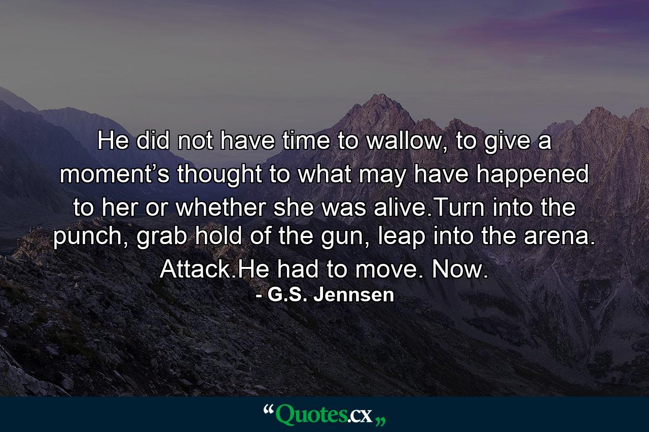 He did not have time to wallow, to give a moment’s thought to what may have happened to her or whether she was alive.Turn into the punch, grab hold of the gun, leap into the arena. Attack.He had to move. Now. - Quote by G.S. Jennsen