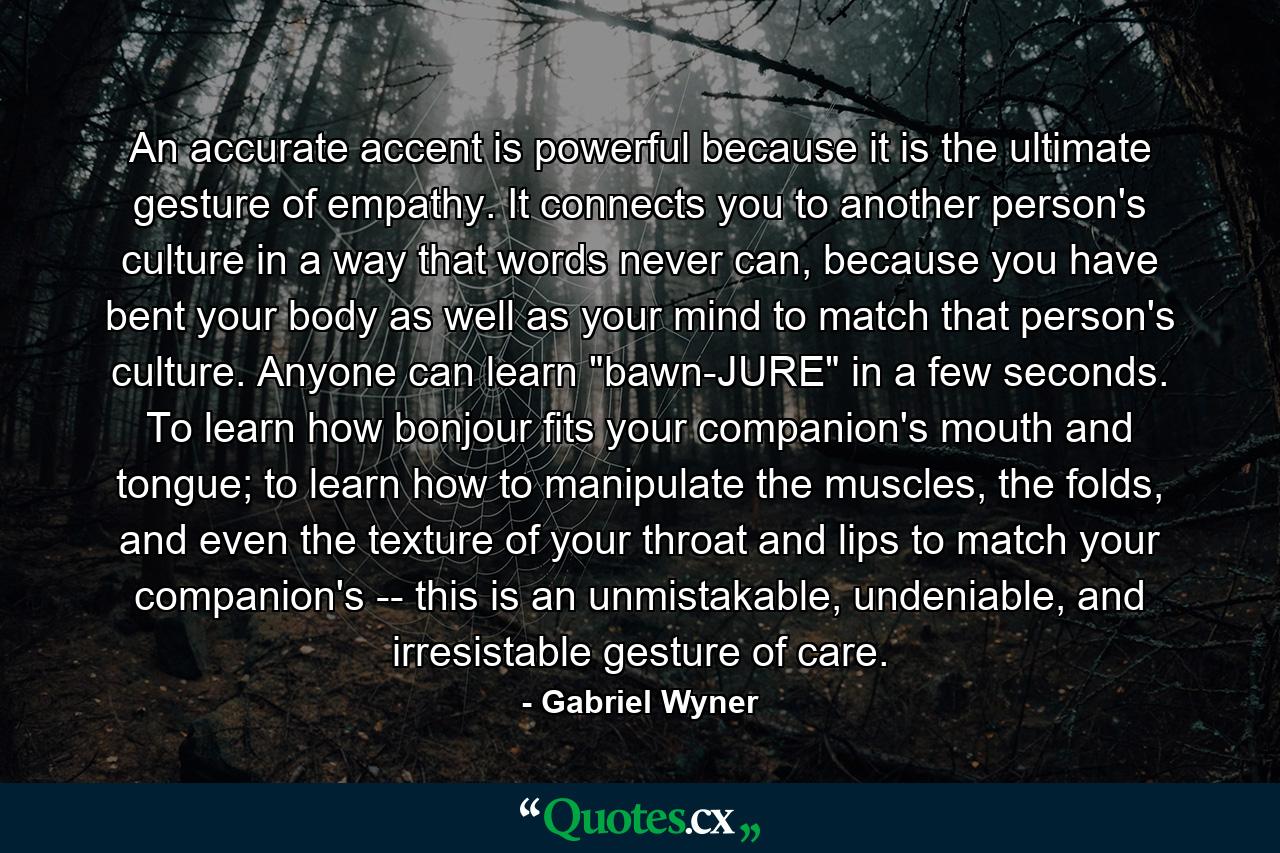 An accurate accent is powerful because it is the ultimate gesture of empathy. It connects you to another person's culture in a way that words never can, because you have bent your body as well as your mind to match that person's culture. Anyone can learn 