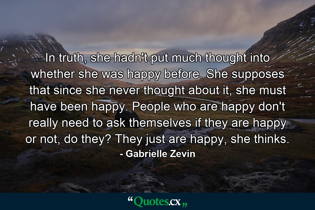 In truth, she hadn't put much thought into whether she was happy before. She supposes that since she never thought about it, she must have been happy. People who are happy don't really need to ask themselves if they are happy or not, do they? They just are happy, she thinks. - Quote by Gabrielle Zevin