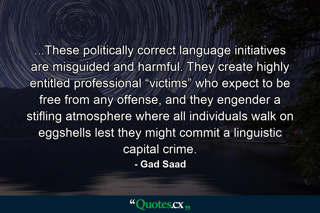 ...These politically correct language initiatives are misguided and harmful. They create highly entitled professional “victims” who expect to be free from any offense, and they engender a stifling atmosphere where all individuals walk on eggshells lest they might commit a linguistic capital crime. - Quote by Gad Saad