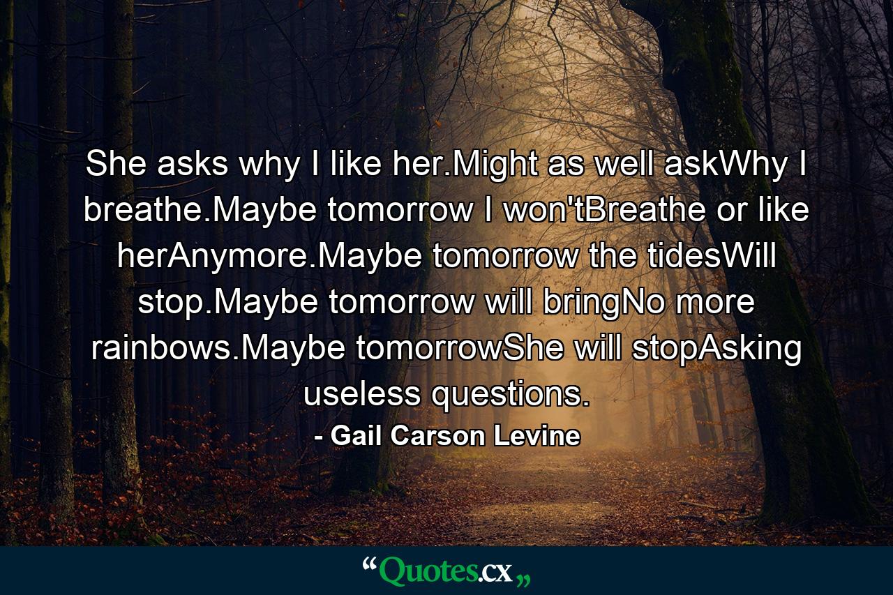 She asks why I like her.Might as well askWhy I breathe.Maybe tomorrow I won'tBreathe or like herAnymore.Maybe tomorrow the tidesWill stop.Maybe tomorrow will bringNo more rainbows.Maybe tomorrowShe will stopAsking useless questions. - Quote by Gail Carson Levine