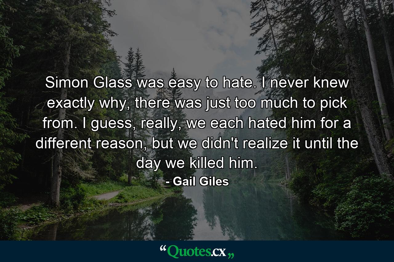 Simon Glass was easy to hate. I never knew exactly why, there was just too much to pick from. I guess, really, we each hated him for a different reason, but we didn't realize it until the day we killed him. - Quote by Gail Giles